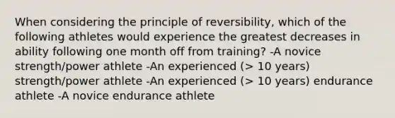 When considering the principle of reversibility, which of the following athletes would experience the greatest decreases in ability following one month off from training? -A novice strength/power athlete -An experienced (> 10 years) strength/power athlete -An experienced (> 10 years) endurance athlete -A novice endurance athlete