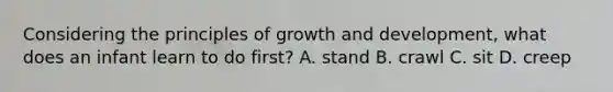 Considering the principles of growth and development, what does an infant learn to do first? A. stand B. crawl C. sit D. creep