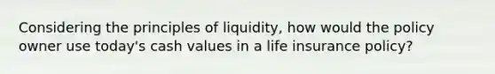 Considering the principles of liquidity, how would the policy owner use today's cash values in a life insurance policy?