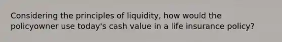 Considering the principles of liquidity, how would the policyowner use today's cash value in a life insurance policy?