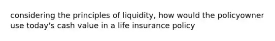 considering the principles of liquidity, how would the policyowner use today's cash value in a life insurance policy