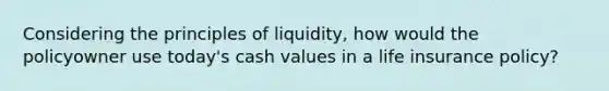 Considering the principles of liquidity, how would the policyowner use today's cash values in a life insurance policy?