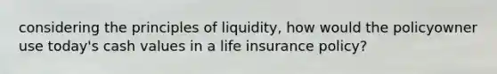 considering the principles of liquidity, how would the policyowner use today's cash values in a life insurance policy?