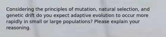 Considering the principles of mutation, natural selection, and genetic drift do you expect adaptive evolution to occur more rapidly in small or large populations? Please explain your reasoning.