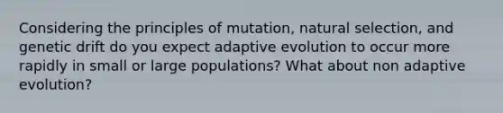 Considering the principles of mutation, natural selection, and genetic drift do you expect adaptive evolution to occur more rapidly in small or large populations? What about non adaptive evolution?