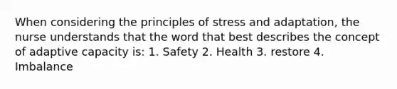 When considering the principles of stress and adaptation, the nurse understands that the word that best describes the concept of adaptive capacity is: 1. Safety 2. Health 3. restore 4. Imbalance