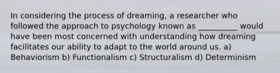 In considering the process of dreaming, a researcher who followed the approach to psychology known as __________ would have been most concerned with understanding how dreaming facilitates our ability to adapt to the world around us. a) Behaviorism b) Functionalism c) Structuralism d) Determinism