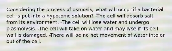 Considering the process of osmosis, what will occur if a bacterial cell is put into a hypotonic solution? -The cell will absorb salt from its environment. -The cell will lose water and undergo plasmolysis. -The cell will take on water and may lyse if its cell wall is damaged. -There will be no net movement of water into or out of the cell.