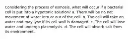 Considering the process of osmosis, what will occur if a bacterial cell is put into a hypotonic solution? a. There will be no net movement of water into or out of the cell. b. The cell will take on water and may lyse if its cell wall is damaged. c. The cell will lose water and undergo plasmolysis. d. The cell will absorb salt from its environment.