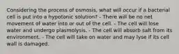 Considering the process of osmosis, what will occur if a bacterial cell is put into a hypotonic solution? - There will be no net movement of water into or out of the cell. - The cell will lose water and undergo plasmolysis. - The cell will absorb salt from its environment. - The cell will take on water and may lyse if its cell wall is damaged.