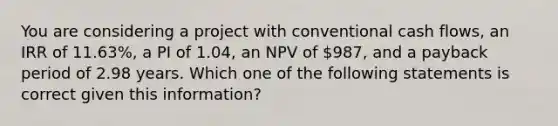 You are considering a project with conventional cash flows, an IRR of 11.63%, a PI of 1.04, an NPV of 987, and a payback period of 2.98 years. Which one of the following statements is correct given this information?