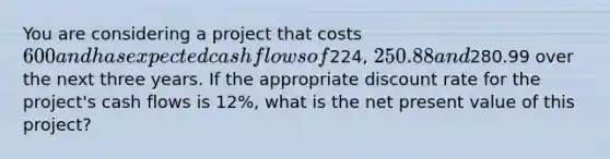 You are considering a project that costs 600 and has expected cash flows of224, 250.88 and280.99 over the next three years. If the appropriate discount rate for the project's cash flows is 12%, what is the net present value of this project?