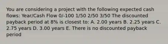 You are considering a project with the following expected cash flows: Year/Cash Flow 0/-100 1/50 2/50 3/50 The discounted payback period at 8% is closest to: A. 2.00 years B. 2.25 years C. 2.75 years D. 3.00 years E. There is no discounted payback period