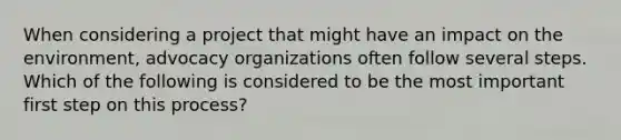 When considering a project that might have an impact on the environment, advocacy organizations often follow several steps. Which of the following is considered to be the most important first step on this process?