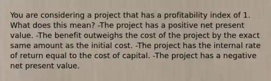 You are considering a project that has a profitability index of 1. What does this mean? -The project has a positive net present value. -The benefit outweighs the cost of the project by the exact same amount as the initial cost. -The project has the internal rate of return equal to the cost of capital. -The project has a negative net present value.