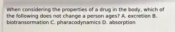 When considering the properties of a drug in the body, which of the following does not change a person ages? A. excretion B. biotransormation C. pharacodynamics D. absorption