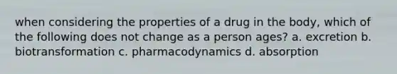 when considering the properties of a drug in the body, which of the following does not change as a person ages? a. excretion b. biotransformation c. pharmacodynamics d. absorption