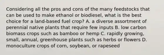 Considering all the pros and cons of the many feedstocks that can be used to make ethanol or biodiesel, what is the best choice for a land-based fuel crop? A. a diverse assortment of perennial native plants that require few inputs B. low carbon biomass crops such as bamboo or hemp C. rapidly growing, small, annual, greenhouse plants such as herbs or flowers D. monoculture crops of corn, soybean, or rapeseed