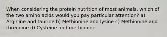 When considering the protein nutrition of most animals, which of the two amino acids would you pay particular attention? a) Arginine and taurine b) Methionine and lysine c) Methionine and threonine d) Cysteine and methionine