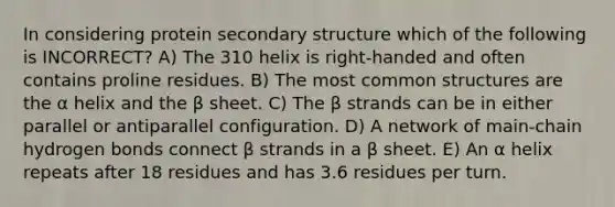 In considering protein <a href='https://www.questionai.com/knowledge/kRddrCuqpV-secondary-structure' class='anchor-knowledge'>secondary structure</a> which of the following is INCORRECT? A) The 310 helix is right-handed and often contains proline residues. B) The most common structures are the α helix and the β sheet. C) The β strands can be in either parallel or antiparallel configuration. D) A network of main-chain hydrogen bonds connect β strands in a β sheet. E) An α helix repeats after 18 residues and has 3.6 residues per turn.