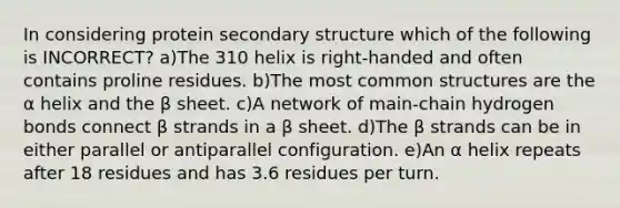 In considering protein secondary structure which of the following is INCORRECT? a)The 310 helix is right-handed and often contains proline residues. b)The most common structures are the α helix and the β sheet. c)A network of main-chain hydrogen bonds connect β strands in a β sheet. d)The β strands can be in either parallel or antiparallel configuration. e)An α helix repeats after 18 residues and has 3.6 residues per turn.