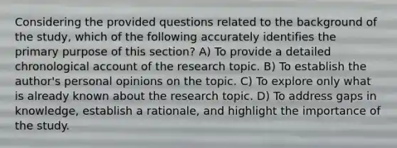 Considering the provided questions related to the background of the study, which of the following accurately identifies the primary purpose of this section? A) To provide a detailed chronological account of the research topic. B) To establish the author's personal opinions on the topic. C) To explore only what is already known about the research topic. D) To address gaps in knowledge, establish a rationale, and highlight the importance of the study.