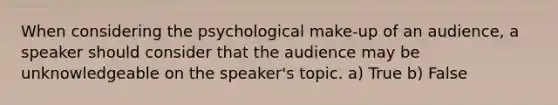 When considering the psychological make-up of an audience, a speaker should consider that the audience may be unknowledgeable on the speaker's topic. a) True b) False