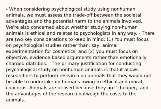 - When considering psychological study using nonhuman animals, we must assess the trade-off between the societal advantages and the potential harm to the animals involved. We're also concerned about whether studying non-human animals is ethical and relates to psychologists in any way. - There are two key considerations to keep in mind: (1) You must focus on psychological studies rather than, say, animal experimentation for cosmetics; and (2) you must focus on objective, evidence-based arguments rather than emotionally charged diatribes. - The primary justification for conducting psychological study on nonhuman animals is that it allows researchers to perform research on animals that they would not be able to undertake on humans owing to ethical and moral concerns. Animals are utilised because they are 'cheaper,' and the advantages of the research outweigh the costs to the animals.