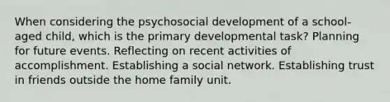 When considering the psychosocial development of a school-aged child, which is the primary developmental task? Planning for future events. Reflecting on recent activities of accomplishment. Establishing a social network. Establishing trust in friends outside the home family unit.