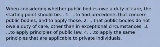 When considering whether public bodies owe a duty of care, the starting point should be... 1. ...to find precedents that concern public bodies, and to apply those. 2. ...that public bodies do not owe a duty of care, other than in exceptional circumstances. 3. ...to apply principles of public law. 4. ...to apply the same principles that are applicable to private individuals.