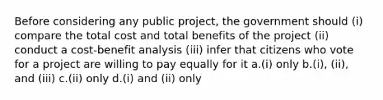 Before considering any public project, the government should (i) compare the total cost and total benefits of the project (ii) conduct a cost-benefit analysis (iii) infer that citizens who vote for a project are willing to pay equally for it a.(i) only b.(i), (ii), and (iii) c.(ii) only d.(i) and (ii) only