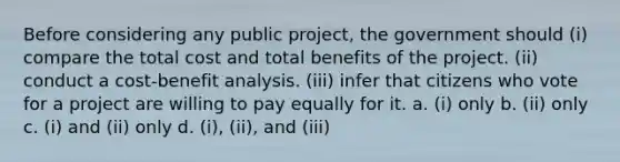 Before considering any public project, the government should (i) compare the total cost and total benefits of the project. (ii) conduct a cost-benefit analysis. (iii) infer that citizens who vote for a project are willing to pay equally for it. a. (i) only b. (ii) only c. (i) and (ii) only d. (i), (ii), and (iii)