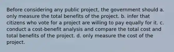 Before considering any public project, the government should a. only measure the total benefits of the project. b. infer that citizens who vote for a project are willing to pay equally for it. c. conduct a cost-benefit analysis and compare the total cost and total benefits of the project. d. only measure the cost of the project.