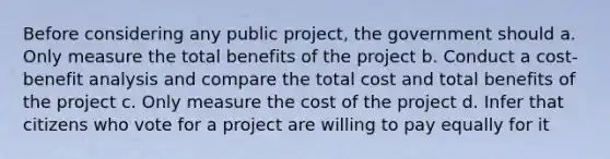 Before considering any public project, the government should a. Only measure the total benefits of the project b. Conduct a cost-benefit analysis and compare the total cost and total benefits of the project c. Only measure the cost of the project d. Infer that citizens who vote for a project are willing to pay equally for it