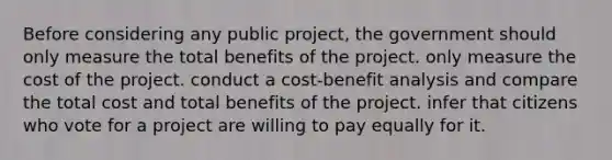 Before considering any public project, the government should only measure the total benefits of the project. only measure the cost of the project. conduct a cost-benefit analysis and compare the total cost and total benefits of the project. infer that citizens who vote for a project are willing to pay equally for it.