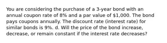 You are considering the purchase of a 3-year bond with an annual coupon rate of 8% and a par value of 1,000. The bond pays coupons annually. The discount rate (interest rate) for similar bonds is 9%. d. Will the price of the bond increase, decrease, or remain constant if the interest rate decreases?