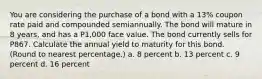 You are considering the purchase of a bond with a 13% coupon rate paid and compounded semiannually. The bond will mature in 8 years, and has a P1,000 face value. The bond currently sells for P867. Calculate the annual yield to maturity for this bond. (Round to nearest percentage.) a. 8 percent b. 13 percent c. 9 percent d. 16 percent