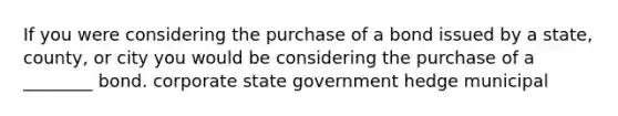 If you were considering the purchase of a bond issued by a state, county, or city you would be considering the purchase of a ________ bond. corporate state government hedge municipal