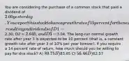 You are considering the purchase of a common stock that paid a dividend of 2.00 yesterday. You expect this stock to have a growth rate of 15 percent for the next 3 years, resulting in dividends of D1 =2.30, D2 = 2.645, and D3 =3.04. The long-run normal growth rate after year 3 is expected to be 10 percent (that is, a constant growth rate after year 3 of 10% per year forever). If you require a 14 percent rate of return, how much should you be willing to pay for this stock? A) 89.75 B)83.65 C) 56.46 D)62.57