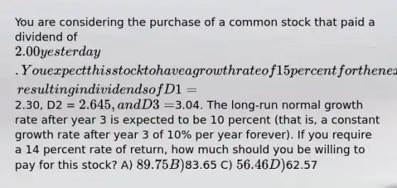 You are considering the purchase of a common stock that paid a dividend of 2.00 yesterday. You expect this stock to have a growth rate of 15 percent for the next 3 years, resulting in dividends of D1 =2.30, D2 = 2.645, and D3 =3.04. The long-run normal growth rate after year 3 is expected to be 10 percent (that is, a constant growth rate after year 3 of 10% per year forever). If you require a 14 percent rate of return, how much should you be willing to pay for this stock? A) 89.75 B)83.65 C) 56.46 D)62.57