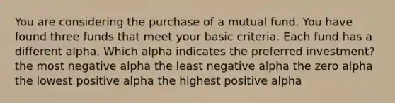 You are considering the purchase of a mutual fund. You have found three funds that meet your basic criteria. Each fund has a different alpha. Which alpha indicates the preferred investment? the most negative alpha the least negative alpha the zero alpha the lowest positive alpha the highest positive alpha