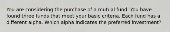 You are considering the purchase of a mutual fund. You have found three funds that meet your basic criteria. Each fund has a different alpha, Which alpha indicates the preferred investment?