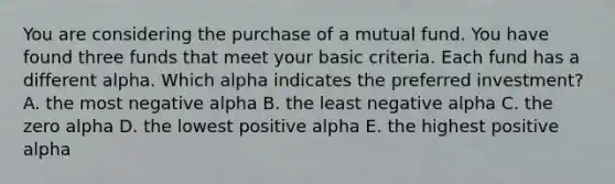 You are considering the purchase of a mutual fund. You have found three funds that meet your basic criteria. Each fund has a different alpha. Which alpha indicates the preferred investment? A. the most negative alpha B. the least negative alpha C. the zero alpha D. the lowest positive alpha E. the highest positive alpha