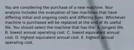 You are considering the purchase of a new machine. Your analysis includes the evaluation of two machines that have differing initial and ongoing costs and differing lives. Whichever machine is purchased will be replaced at the end of its useful life. You should select the machine that has the: A. longest life. B. lowest annual operating cost. C. lowest equivalent annual cost. D. highest equivalent annual cost. E. highest annual operating cost.