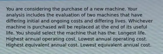 You are considering the purchase of a new machine. Your analysis includes the evaluation of two machines that have differing initial and ongoing costs and differing lives. Whichever machine is purchased will be replaced at the end of its useful life. You should select the machine that has the: Longest life. Highest annual operating cost. Lowest annual operating cost. Highest equivalent annual cost. Lowest equivalent annual cost.