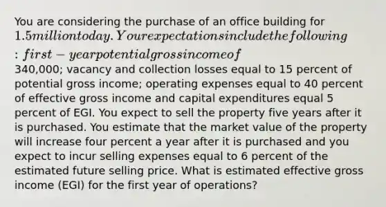 You are considering the purchase of an office building for 1.5 million today. Your expectations include the following: first-year potential gross income of340,000; vacancy and collection losses equal to 15 percent of potential gross income; operating expenses equal to 40 percent of effective gross income and capital expenditures equal 5 percent of EGI. You expect to sell the property five years after it is purchased. You estimate that the market value of the property will increase four percent a year after it is purchased and you expect to incur selling expenses equal to 6 percent of the estimated future selling price. What is estimated effective gross income (EGI) for the first year of operations?