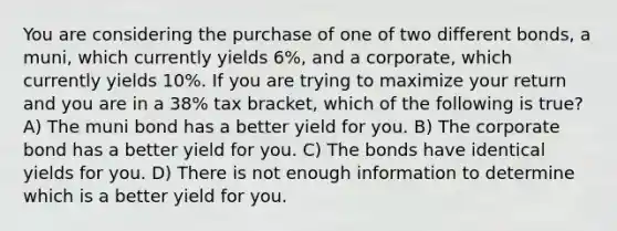 You are considering the purchase of one of two different bonds, a muni, which currently yields 6%, and a corporate, which currently yields 10%. If you are trying to maximize your return and you are in a 38% tax bracket, which of the following is true? A) The muni bond has a better yield for you. B) The corporate bond has a better yield for you. C) The bonds have identical yields for you. D) There is not enough information to determine which is a better yield for you.