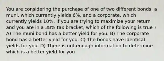 You are considering the purchase of one of two different bonds, a muni, which currently yields 6%, and a corporate, which currently yields 10%. If you are trying to maximize your return and you are in a 38% tax bracket, which of the following is true ? A) The muni bond has a better yield for you. B) The corporate bond has a better yield for you. C) The bonds have identical yields for you. D) There is not enough information to determine which is a better yield for you