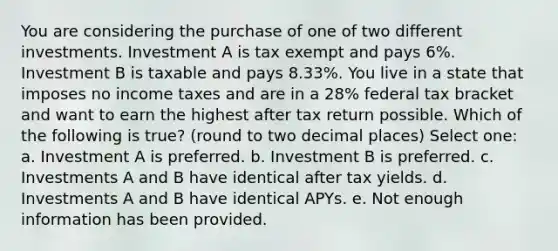 You are considering the purchase of one of two different investments. Investment A is tax exempt and pays 6%. Investment B is taxable and pays 8.33%. You live in a state that imposes no income taxes and are in a 28% federal tax bracket and want to earn the highest after tax return possible. Which of the following is true? (round to two decimal places) Select one: a. Investment A is preferred. b. Investment B is preferred. c. Investments A and B have identical after tax yields. d. Investments A and B have identical APYs. e. Not enough information has been provided.