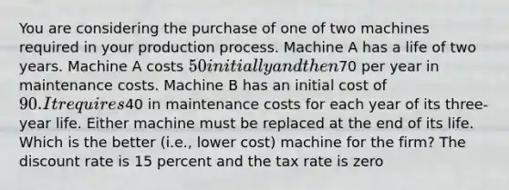 You are considering the purchase of one of two machines required in your production process. Machine A has a life of two years. Machine A costs 50 initially and then70 per year in maintenance costs. Machine B has an initial cost of 90. It requires40 in maintenance costs for each year of its three-year life. Either machine must be replaced at the end of its life. Which is the better (i.e., lower cost) machine for the firm? The discount rate is 15 percent and the tax rate is zero